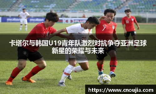 卡塔尔与韩国U19青年队激烈对抗争夺亚洲足球新星的荣耀与未来